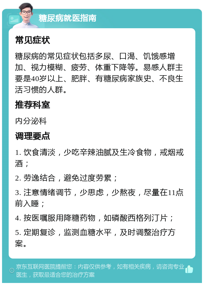 糖尿病就医指南 常见症状 糖尿病的常见症状包括多尿、口渴、饥饿感增加、视力模糊、疲劳、体重下降等。易感人群主要是40岁以上、肥胖、有糖尿病家族史、不良生活习惯的人群。 推荐科室 内分泌科 调理要点 1. 饮食清淡，少吃辛辣油腻及生冷食物，戒烟戒酒； 2. 劳逸结合，避免过度劳累； 3. 注意情绪调节，少思虑，少熬夜，尽量在11点前入睡； 4. 按医嘱服用降糖药物，如磷酸西格列汀片； 5. 定期复诊，监测血糖水平，及时调整治疗方案。