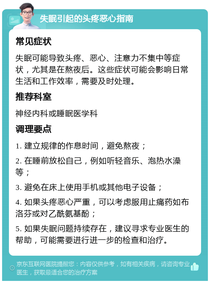 失眠引起的头疼恶心指南 常见症状 失眠可能导致头疼、恶心、注意力不集中等症状，尤其是在熬夜后。这些症状可能会影响日常生活和工作效率，需要及时处理。 推荐科室 神经内科或睡眠医学科 调理要点 1. 建立规律的作息时间，避免熬夜； 2. 在睡前放松自己，例如听轻音乐、泡热水澡等； 3. 避免在床上使用手机或其他电子设备； 4. 如果头疼恶心严重，可以考虑服用止痛药如布洛芬或对乙酰氨基酚； 5. 如果失眠问题持续存在，建议寻求专业医生的帮助，可能需要进行进一步的检查和治疗。