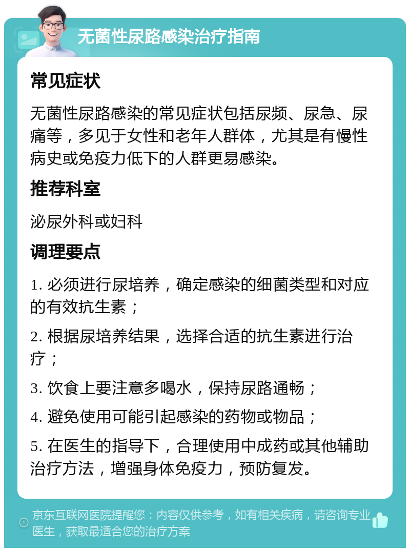 无菌性尿路感染治疗指南 常见症状 无菌性尿路感染的常见症状包括尿频、尿急、尿痛等，多见于女性和老年人群体，尤其是有慢性病史或免疫力低下的人群更易感染。 推荐科室 泌尿外科或妇科 调理要点 1. 必须进行尿培养，确定感染的细菌类型和对应的有效抗生素； 2. 根据尿培养结果，选择合适的抗生素进行治疗； 3. 饮食上要注意多喝水，保持尿路通畅； 4. 避免使用可能引起感染的药物或物品； 5. 在医生的指导下，合理使用中成药或其他辅助治疗方法，增强身体免疫力，预防复发。