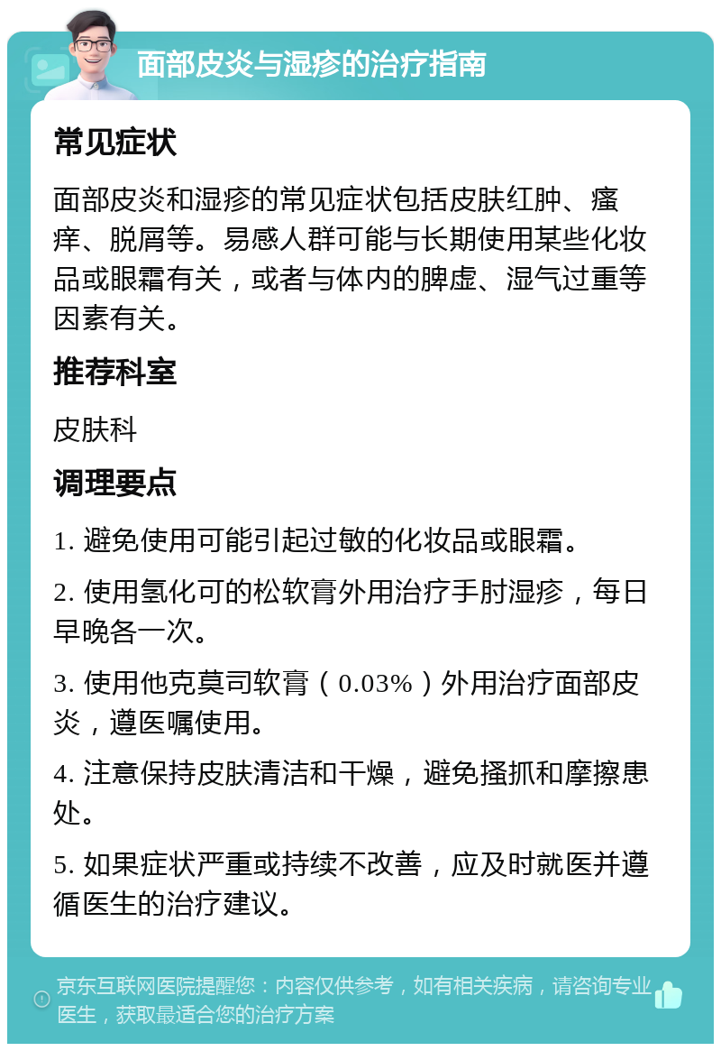 面部皮炎与湿疹的治疗指南 常见症状 面部皮炎和湿疹的常见症状包括皮肤红肿、瘙痒、脱屑等。易感人群可能与长期使用某些化妆品或眼霜有关，或者与体内的脾虚、湿气过重等因素有关。 推荐科室 皮肤科 调理要点 1. 避免使用可能引起过敏的化妆品或眼霜。 2. 使用氢化可的松软膏外用治疗手肘湿疹，每日早晚各一次。 3. 使用他克莫司软膏（0.03%）外用治疗面部皮炎，遵医嘱使用。 4. 注意保持皮肤清洁和干燥，避免搔抓和摩擦患处。 5. 如果症状严重或持续不改善，应及时就医并遵循医生的治疗建议。