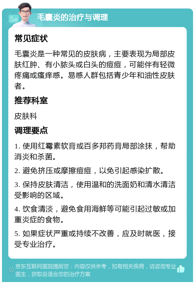 毛囊炎的治疗与调理 常见症状 毛囊炎是一种常见的皮肤病，主要表现为局部皮肤红肿、有小脓头或白头的痘痘，可能伴有轻微疼痛或瘙痒感。易感人群包括青少年和油性皮肤者。 推荐科室 皮肤科 调理要点 1. 使用红霉素软膏或百多邦药膏局部涂抹，帮助消炎和杀菌。 2. 避免挤压或摩擦痘痘，以免引起感染扩散。 3. 保持皮肤清洁，使用温和的洗面奶和清水清洁受影响的区域。 4. 饮食清淡，避免食用海鲜等可能引起过敏或加重炎症的食物。 5. 如果症状严重或持续不改善，应及时就医，接受专业治疗。