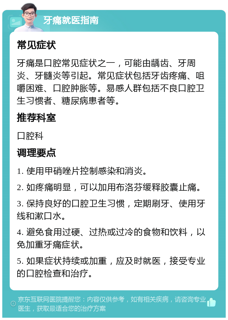 牙痛就医指南 常见症状 牙痛是口腔常见症状之一，可能由龋齿、牙周炎、牙髓炎等引起。常见症状包括牙齿疼痛、咀嚼困难、口腔肿胀等。易感人群包括不良口腔卫生习惯者、糖尿病患者等。 推荐科室 口腔科 调理要点 1. 使用甲硝唑片控制感染和消炎。 2. 如疼痛明显，可以加用布洛芬缓释胶囊止痛。 3. 保持良好的口腔卫生习惯，定期刷牙、使用牙线和漱口水。 4. 避免食用过硬、过热或过冷的食物和饮料，以免加重牙痛症状。 5. 如果症状持续或加重，应及时就医，接受专业的口腔检查和治疗。