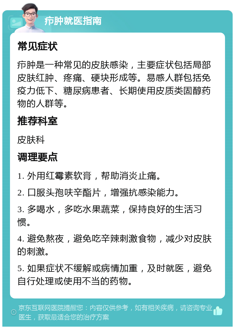 疖肿就医指南 常见症状 疖肿是一种常见的皮肤感染，主要症状包括局部皮肤红肿、疼痛、硬块形成等。易感人群包括免疫力低下、糖尿病患者、长期使用皮质类固醇药物的人群等。 推荐科室 皮肤科 调理要点 1. 外用红霉素软膏，帮助消炎止痛。 2. 口服头孢呋辛酯片，增强抗感染能力。 3. 多喝水，多吃水果蔬菜，保持良好的生活习惯。 4. 避免熬夜，避免吃辛辣刺激食物，减少对皮肤的刺激。 5. 如果症状不缓解或病情加重，及时就医，避免自行处理或使用不当的药物。