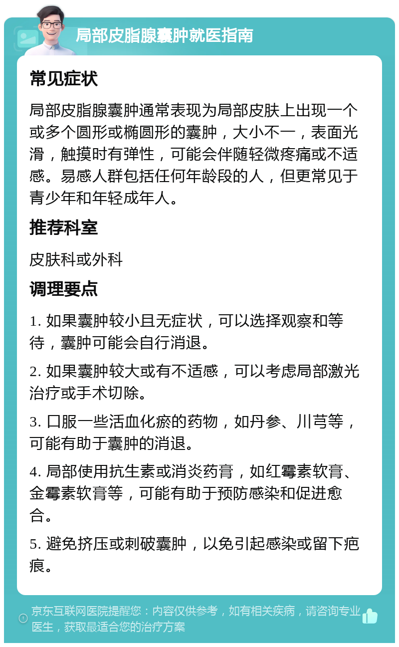 局部皮脂腺囊肿就医指南 常见症状 局部皮脂腺囊肿通常表现为局部皮肤上出现一个或多个圆形或椭圆形的囊肿，大小不一，表面光滑，触摸时有弹性，可能会伴随轻微疼痛或不适感。易感人群包括任何年龄段的人，但更常见于青少年和年轻成年人。 推荐科室 皮肤科或外科 调理要点 1. 如果囊肿较小且无症状，可以选择观察和等待，囊肿可能会自行消退。 2. 如果囊肿较大或有不适感，可以考虑局部激光治疗或手术切除。 3. 口服一些活血化瘀的药物，如丹参、川芎等，可能有助于囊肿的消退。 4. 局部使用抗生素或消炎药膏，如红霉素软膏、金霉素软膏等，可能有助于预防感染和促进愈合。 5. 避免挤压或刺破囊肿，以免引起感染或留下疤痕。