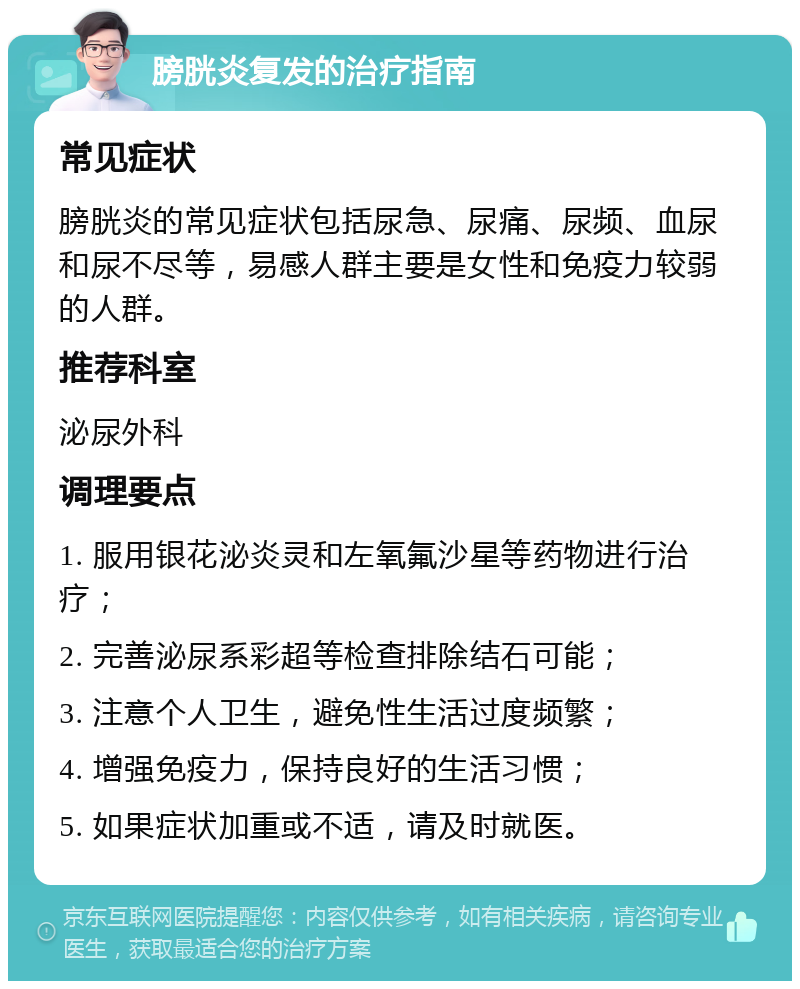 膀胱炎复发的治疗指南 常见症状 膀胱炎的常见症状包括尿急、尿痛、尿频、血尿和尿不尽等，易感人群主要是女性和免疫力较弱的人群。 推荐科室 泌尿外科 调理要点 1. 服用银花泌炎灵和左氧氟沙星等药物进行治疗； 2. 完善泌尿系彩超等检查排除结石可能； 3. 注意个人卫生，避免性生活过度频繁； 4. 增强免疫力，保持良好的生活习惯； 5. 如果症状加重或不适，请及时就医。