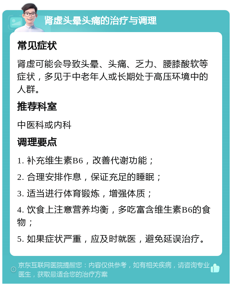 肾虚头晕头痛的治疗与调理 常见症状 肾虚可能会导致头晕、头痛、乏力、腰膝酸软等症状，多见于中老年人或长期处于高压环境中的人群。 推荐科室 中医科或内科 调理要点 1. 补充维生素B6，改善代谢功能； 2. 合理安排作息，保证充足的睡眠； 3. 适当进行体育锻炼，增强体质； 4. 饮食上注意营养均衡，多吃富含维生素B6的食物； 5. 如果症状严重，应及时就医，避免延误治疗。