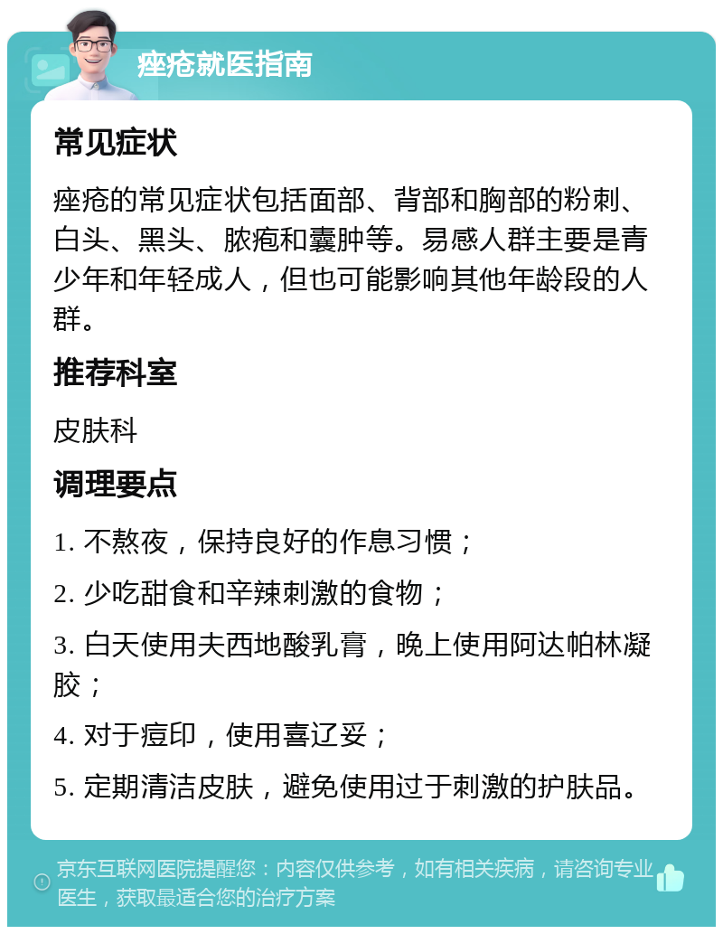 痤疮就医指南 常见症状 痤疮的常见症状包括面部、背部和胸部的粉刺、白头、黑头、脓疱和囊肿等。易感人群主要是青少年和年轻成人，但也可能影响其他年龄段的人群。 推荐科室 皮肤科 调理要点 1. 不熬夜，保持良好的作息习惯； 2. 少吃甜食和辛辣刺激的食物； 3. 白天使用夫西地酸乳膏，晚上使用阿达帕林凝胶； 4. 对于痘印，使用喜辽妥； 5. 定期清洁皮肤，避免使用过于刺激的护肤品。