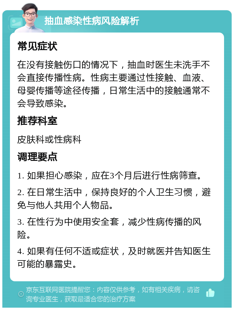 抽血感染性病风险解析 常见症状 在没有接触伤口的情况下，抽血时医生未洗手不会直接传播性病。性病主要通过性接触、血液、母婴传播等途径传播，日常生活中的接触通常不会导致感染。 推荐科室 皮肤科或性病科 调理要点 1. 如果担心感染，应在3个月后进行性病筛查。 2. 在日常生活中，保持良好的个人卫生习惯，避免与他人共用个人物品。 3. 在性行为中使用安全套，减少性病传播的风险。 4. 如果有任何不适或症状，及时就医并告知医生可能的暴露史。