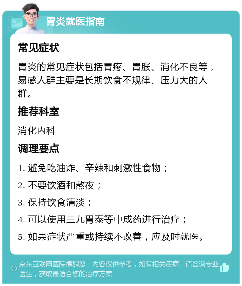 胃炎就医指南 常见症状 胃炎的常见症状包括胃疼、胃胀、消化不良等，易感人群主要是长期饮食不规律、压力大的人群。 推荐科室 消化内科 调理要点 1. 避免吃油炸、辛辣和刺激性食物； 2. 不要饮酒和熬夜； 3. 保持饮食清淡； 4. 可以使用三九胃泰等中成药进行治疗； 5. 如果症状严重或持续不改善，应及时就医。