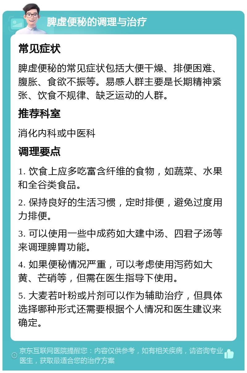 脾虚便秘的调理与治疗 常见症状 脾虚便秘的常见症状包括大便干燥、排便困难、腹胀、食欲不振等。易感人群主要是长期精神紧张、饮食不规律、缺乏运动的人群。 推荐科室 消化内科或中医科 调理要点 1. 饮食上应多吃富含纤维的食物，如蔬菜、水果和全谷类食品。 2. 保持良好的生活习惯，定时排便，避免过度用力排便。 3. 可以使用一些中成药如大建中汤、四君子汤等来调理脾胃功能。 4. 如果便秘情况严重，可以考虑使用泻药如大黄、芒硝等，但需在医生指导下使用。 5. 大麦若叶粉或片剂可以作为辅助治疗，但具体选择哪种形式还需要根据个人情况和医生建议来确定。