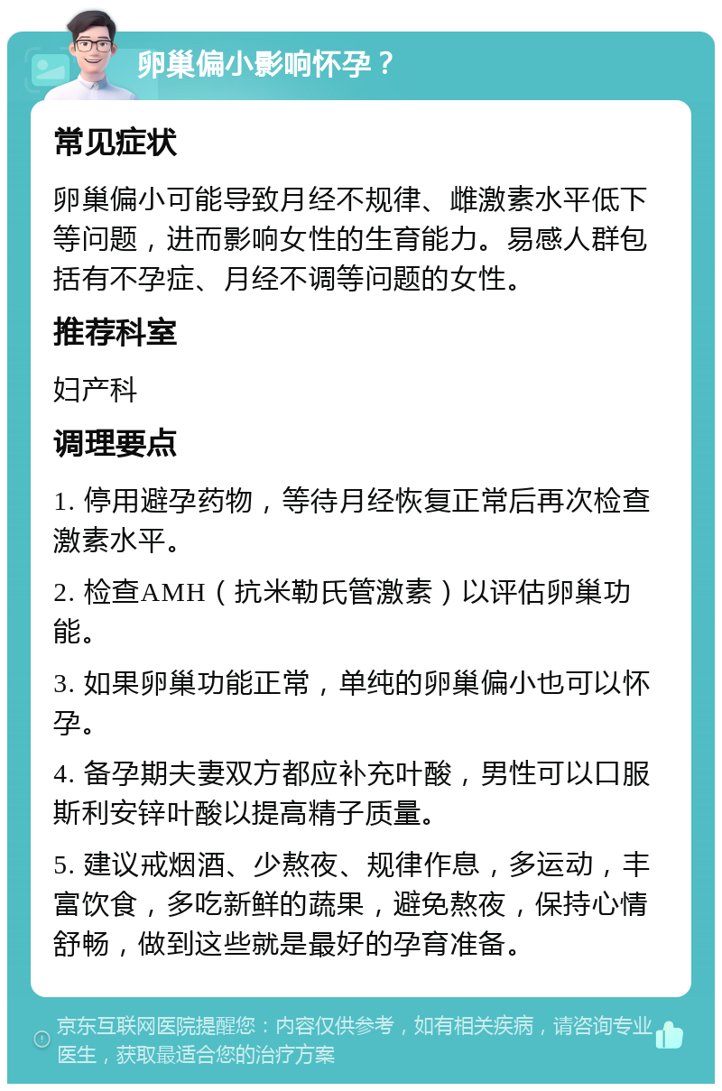 卵巢偏小影响怀孕？ 常见症状 卵巢偏小可能导致月经不规律、雌激素水平低下等问题，进而影响女性的生育能力。易感人群包括有不孕症、月经不调等问题的女性。 推荐科室 妇产科 调理要点 1. 停用避孕药物，等待月经恢复正常后再次检查激素水平。 2. 检查AMH（抗米勒氏管激素）以评估卵巢功能。 3. 如果卵巢功能正常，单纯的卵巢偏小也可以怀孕。 4. 备孕期夫妻双方都应补充叶酸，男性可以口服斯利安锌叶酸以提高精子质量。 5. 建议戒烟酒、少熬夜、规律作息，多运动，丰富饮食，多吃新鲜的蔬果，避免熬夜，保持心情舒畅，做到这些就是最好的孕育准备。