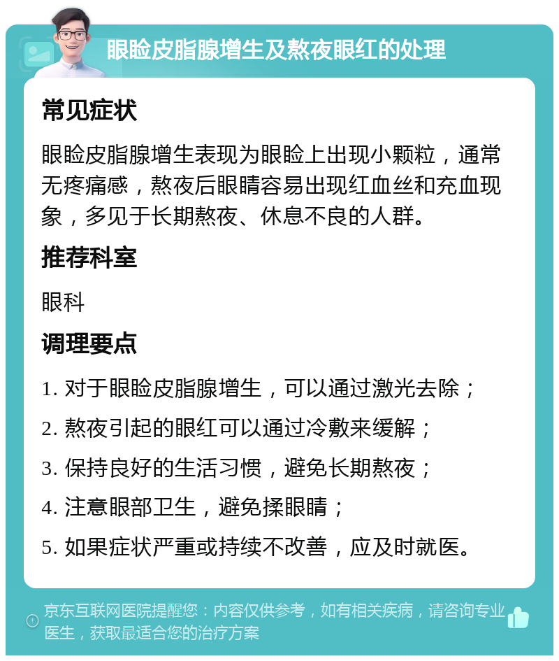 眼睑皮脂腺增生及熬夜眼红的处理 常见症状 眼睑皮脂腺增生表现为眼睑上出现小颗粒，通常无疼痛感，熬夜后眼睛容易出现红血丝和充血现象，多见于长期熬夜、休息不良的人群。 推荐科室 眼科 调理要点 1. 对于眼睑皮脂腺增生，可以通过激光去除； 2. 熬夜引起的眼红可以通过冷敷来缓解； 3. 保持良好的生活习惯，避免长期熬夜； 4. 注意眼部卫生，避免揉眼睛； 5. 如果症状严重或持续不改善，应及时就医。