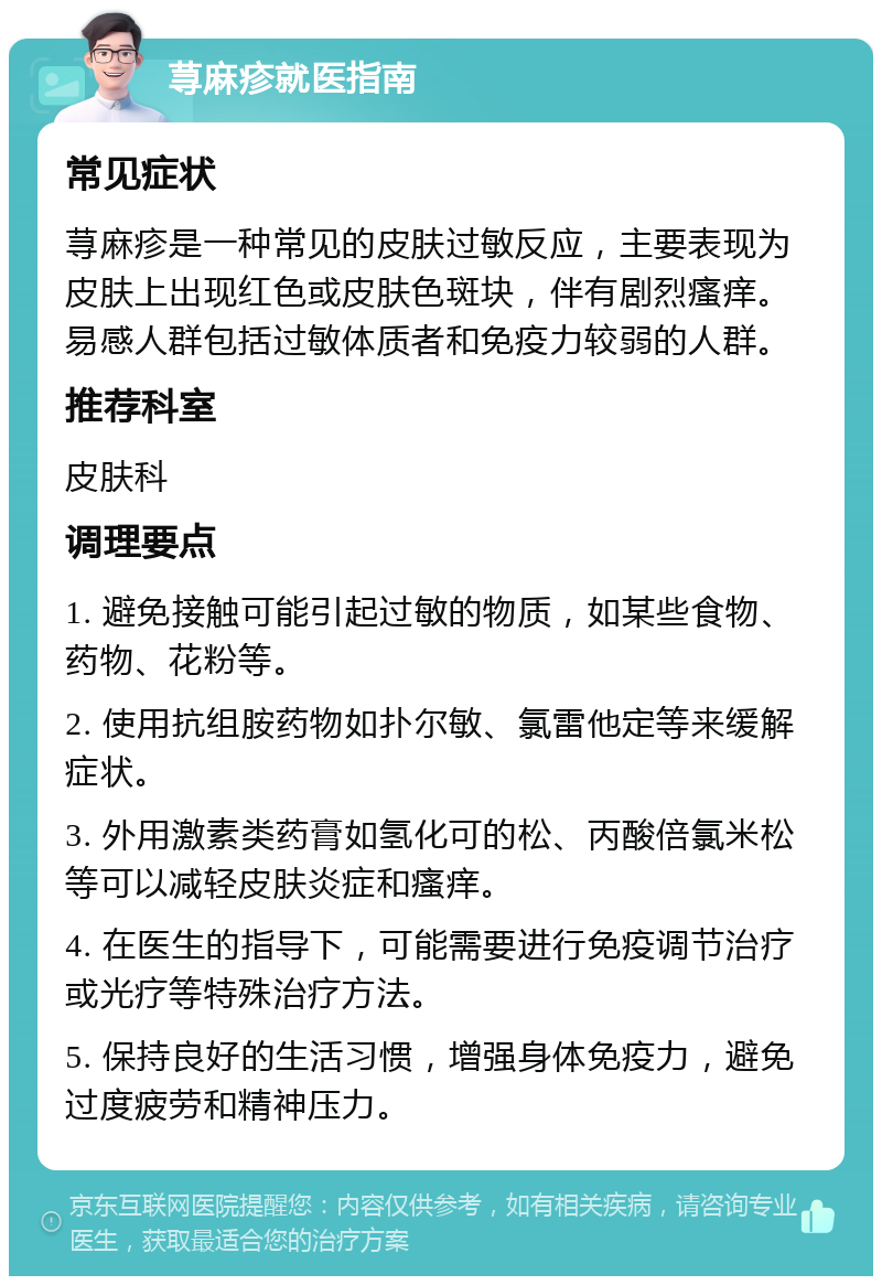 荨麻疹就医指南 常见症状 荨麻疹是一种常见的皮肤过敏反应，主要表现为皮肤上出现红色或皮肤色斑块，伴有剧烈瘙痒。易感人群包括过敏体质者和免疫力较弱的人群。 推荐科室 皮肤科 调理要点 1. 避免接触可能引起过敏的物质，如某些食物、药物、花粉等。 2. 使用抗组胺药物如扑尔敏、氯雷他定等来缓解症状。 3. 外用激素类药膏如氢化可的松、丙酸倍氯米松等可以减轻皮肤炎症和瘙痒。 4. 在医生的指导下，可能需要进行免疫调节治疗或光疗等特殊治疗方法。 5. 保持良好的生活习惯，增强身体免疫力，避免过度疲劳和精神压力。