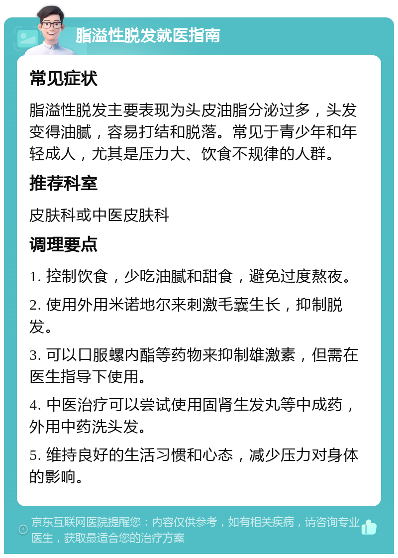 脂溢性脱发就医指南 常见症状 脂溢性脱发主要表现为头皮油脂分泌过多，头发变得油腻，容易打结和脱落。常见于青少年和年轻成人，尤其是压力大、饮食不规律的人群。 推荐科室 皮肤科或中医皮肤科 调理要点 1. 控制饮食，少吃油腻和甜食，避免过度熬夜。 2. 使用外用米诺地尔来刺激毛囊生长，抑制脱发。 3. 可以口服螺内酯等药物来抑制雄激素，但需在医生指导下使用。 4. 中医治疗可以尝试使用固肾生发丸等中成药，外用中药洗头发。 5. 维持良好的生活习惯和心态，减少压力对身体的影响。