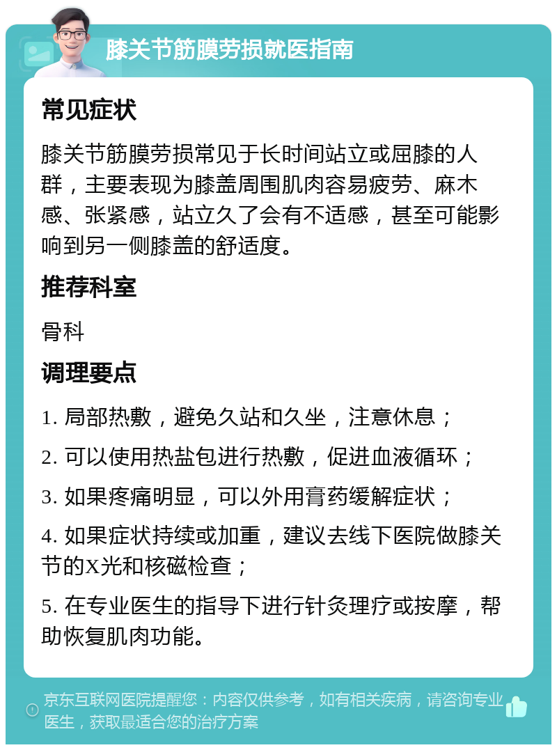 膝关节筋膜劳损就医指南 常见症状 膝关节筋膜劳损常见于长时间站立或屈膝的人群，主要表现为膝盖周围肌肉容易疲劳、麻木感、张紧感，站立久了会有不适感，甚至可能影响到另一侧膝盖的舒适度。 推荐科室 骨科 调理要点 1. 局部热敷，避免久站和久坐，注意休息； 2. 可以使用热盐包进行热敷，促进血液循环； 3. 如果疼痛明显，可以外用膏药缓解症状； 4. 如果症状持续或加重，建议去线下医院做膝关节的X光和核磁检查； 5. 在专业医生的指导下进行针灸理疗或按摩，帮助恢复肌肉功能。