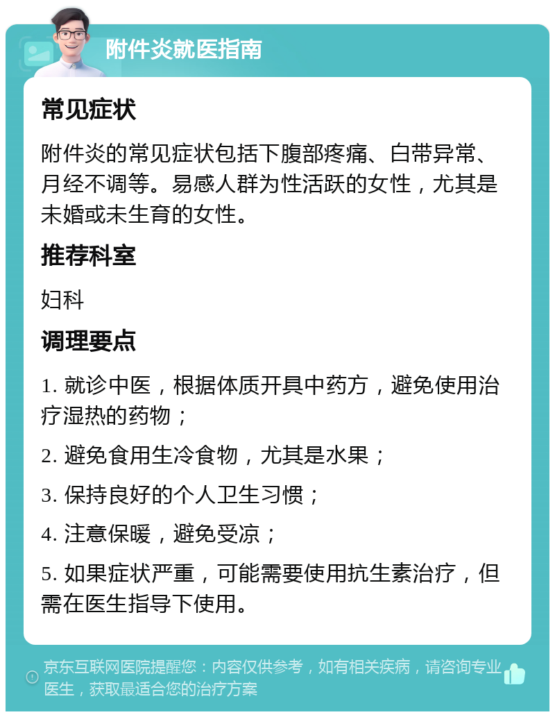 附件炎就医指南 常见症状 附件炎的常见症状包括下腹部疼痛、白带异常、月经不调等。易感人群为性活跃的女性，尤其是未婚或未生育的女性。 推荐科室 妇科 调理要点 1. 就诊中医，根据体质开具中药方，避免使用治疗湿热的药物； 2. 避免食用生冷食物，尤其是水果； 3. 保持良好的个人卫生习惯； 4. 注意保暖，避免受凉； 5. 如果症状严重，可能需要使用抗生素治疗，但需在医生指导下使用。