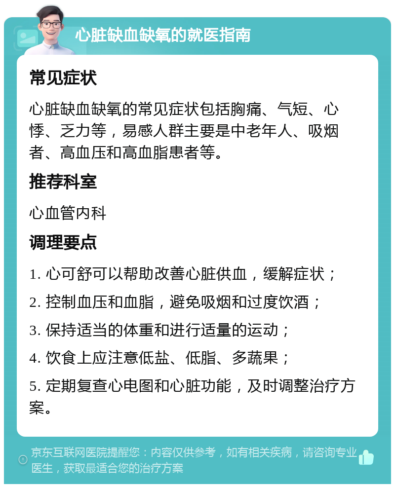 心脏缺血缺氧的就医指南 常见症状 心脏缺血缺氧的常见症状包括胸痛、气短、心悸、乏力等，易感人群主要是中老年人、吸烟者、高血压和高血脂患者等。 推荐科室 心血管内科 调理要点 1. 心可舒可以帮助改善心脏供血，缓解症状； 2. 控制血压和血脂，避免吸烟和过度饮酒； 3. 保持适当的体重和进行适量的运动； 4. 饮食上应注意低盐、低脂、多蔬果； 5. 定期复查心电图和心脏功能，及时调整治疗方案。