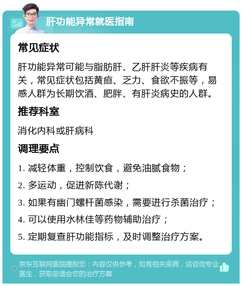 肝功能异常就医指南 常见症状 肝功能异常可能与脂肪肝、乙肝肝炎等疾病有关，常见症状包括黄疸、乏力、食欲不振等，易感人群为长期饮酒、肥胖、有肝炎病史的人群。 推荐科室 消化内科或肝病科 调理要点 1. 减轻体重，控制饮食，避免油腻食物； 2. 多运动，促进新陈代谢； 3. 如果有幽门螺杆菌感染，需要进行杀菌治疗； 4. 可以使用水林佳等药物辅助治疗； 5. 定期复查肝功能指标，及时调整治疗方案。