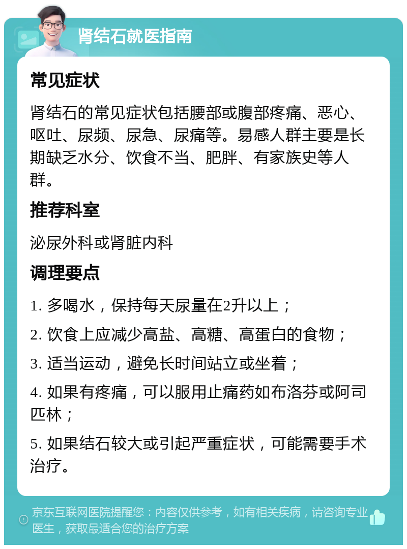 肾结石就医指南 常见症状 肾结石的常见症状包括腰部或腹部疼痛、恶心、呕吐、尿频、尿急、尿痛等。易感人群主要是长期缺乏水分、饮食不当、肥胖、有家族史等人群。 推荐科室 泌尿外科或肾脏内科 调理要点 1. 多喝水，保持每天尿量在2升以上； 2. 饮食上应减少高盐、高糖、高蛋白的食物； 3. 适当运动，避免长时间站立或坐着； 4. 如果有疼痛，可以服用止痛药如布洛芬或阿司匹林； 5. 如果结石较大或引起严重症状，可能需要手术治疗。