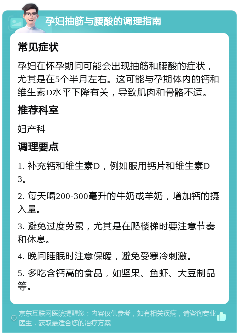 孕妇抽筋与腰酸的调理指南 常见症状 孕妇在怀孕期间可能会出现抽筋和腰酸的症状，尤其是在5个半月左右。这可能与孕期体内的钙和维生素D水平下降有关，导致肌肉和骨骼不适。 推荐科室 妇产科 调理要点 1. 补充钙和维生素D，例如服用钙片和维生素D3。 2. 每天喝200-300毫升的牛奶或羊奶，增加钙的摄入量。 3. 避免过度劳累，尤其是在爬楼梯时要注意节奏和休息。 4. 晚间睡眠时注意保暖，避免受寒冷刺激。 5. 多吃含钙高的食品，如坚果、鱼虾、大豆制品等。