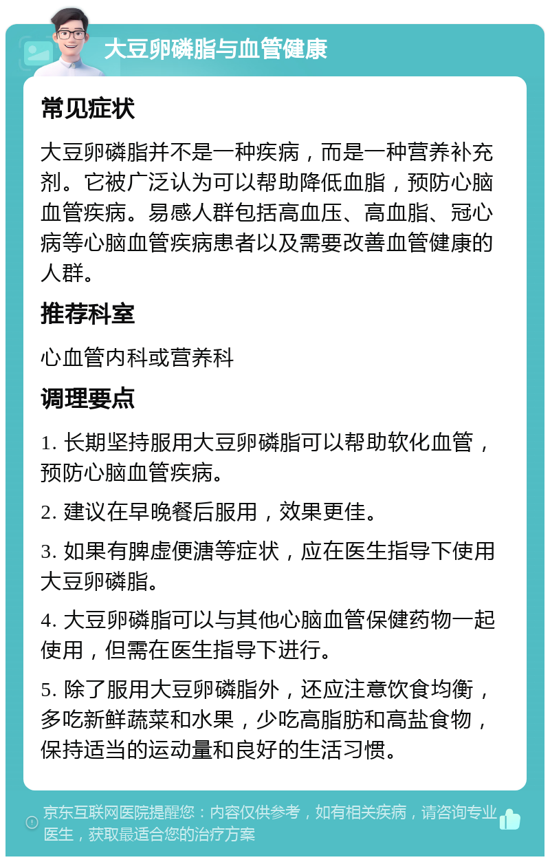 大豆卵磷脂与血管健康 常见症状 大豆卵磷脂并不是一种疾病，而是一种营养补充剂。它被广泛认为可以帮助降低血脂，预防心脑血管疾病。易感人群包括高血压、高血脂、冠心病等心脑血管疾病患者以及需要改善血管健康的人群。 推荐科室 心血管内科或营养科 调理要点 1. 长期坚持服用大豆卵磷脂可以帮助软化血管，预防心脑血管疾病。 2. 建议在早晚餐后服用，效果更佳。 3. 如果有脾虚便溏等症状，应在医生指导下使用大豆卵磷脂。 4. 大豆卵磷脂可以与其他心脑血管保健药物一起使用，但需在医生指导下进行。 5. 除了服用大豆卵磷脂外，还应注意饮食均衡，多吃新鲜蔬菜和水果，少吃高脂肪和高盐食物，保持适当的运动量和良好的生活习惯。