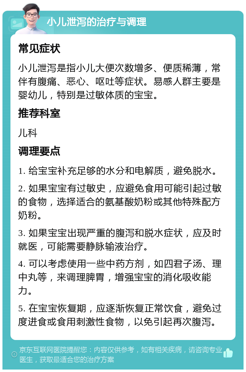 小儿泄泻的治疗与调理 常见症状 小儿泄泻是指小儿大便次数增多、便质稀薄，常伴有腹痛、恶心、呕吐等症状。易感人群主要是婴幼儿，特别是过敏体质的宝宝。 推荐科室 儿科 调理要点 1. 给宝宝补充足够的水分和电解质，避免脱水。 2. 如果宝宝有过敏史，应避免食用可能引起过敏的食物，选择适合的氨基酸奶粉或其他特殊配方奶粉。 3. 如果宝宝出现严重的腹泻和脱水症状，应及时就医，可能需要静脉输液治疗。 4. 可以考虑使用一些中药方剂，如四君子汤、理中丸等，来调理脾胃，增强宝宝的消化吸收能力。 5. 在宝宝恢复期，应逐渐恢复正常饮食，避免过度进食或食用刺激性食物，以免引起再次腹泻。