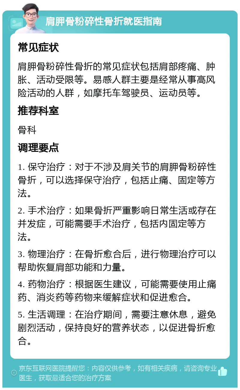 肩胛骨粉碎性骨折就医指南 常见症状 肩胛骨粉碎性骨折的常见症状包括肩部疼痛、肿胀、活动受限等。易感人群主要是经常从事高风险活动的人群，如摩托车驾驶员、运动员等。 推荐科室 骨科 调理要点 1. 保守治疗：对于不涉及肩关节的肩胛骨粉碎性骨折，可以选择保守治疗，包括止痛、固定等方法。 2. 手术治疗：如果骨折严重影响日常生活或存在并发症，可能需要手术治疗，包括内固定等方法。 3. 物理治疗：在骨折愈合后，进行物理治疗可以帮助恢复肩部功能和力量。 4. 药物治疗：根据医生建议，可能需要使用止痛药、消炎药等药物来缓解症状和促进愈合。 5. 生活调理：在治疗期间，需要注意休息，避免剧烈活动，保持良好的营养状态，以促进骨折愈合。