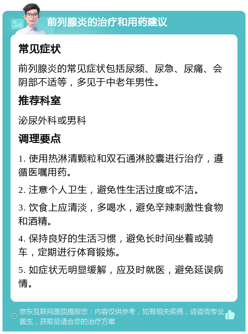 前列腺炎的治疗和用药建议 常见症状 前列腺炎的常见症状包括尿频、尿急、尿痛、会阴部不适等，多见于中老年男性。 推荐科室 泌尿外科或男科 调理要点 1. 使用热淋清颗粒和双石通淋胶囊进行治疗，遵循医嘱用药。 2. 注意个人卫生，避免性生活过度或不洁。 3. 饮食上应清淡，多喝水，避免辛辣刺激性食物和酒精。 4. 保持良好的生活习惯，避免长时间坐着或骑车，定期进行体育锻炼。 5. 如症状无明显缓解，应及时就医，避免延误病情。