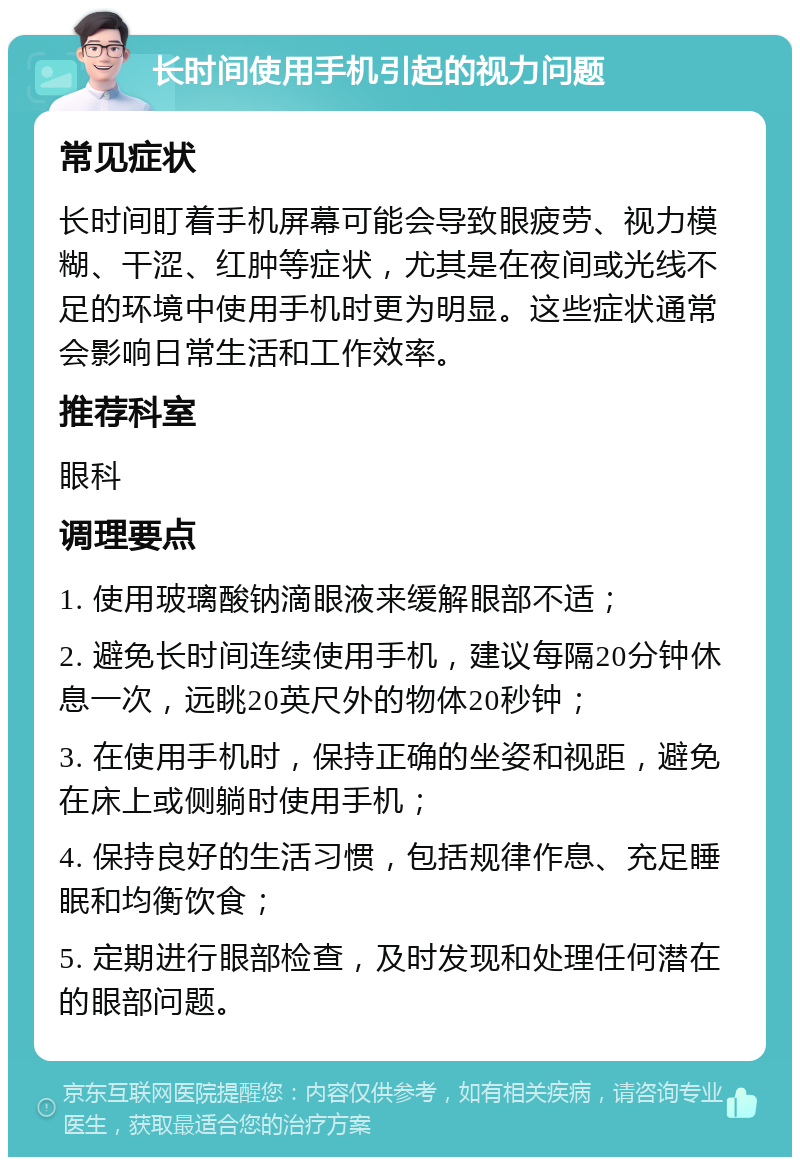 长时间使用手机引起的视力问题 常见症状 长时间盯着手机屏幕可能会导致眼疲劳、视力模糊、干涩、红肿等症状，尤其是在夜间或光线不足的环境中使用手机时更为明显。这些症状通常会影响日常生活和工作效率。 推荐科室 眼科 调理要点 1. 使用玻璃酸钠滴眼液来缓解眼部不适； 2. 避免长时间连续使用手机，建议每隔20分钟休息一次，远眺20英尺外的物体20秒钟； 3. 在使用手机时，保持正确的坐姿和视距，避免在床上或侧躺时使用手机； 4. 保持良好的生活习惯，包括规律作息、充足睡眠和均衡饮食； 5. 定期进行眼部检查，及时发现和处理任何潜在的眼部问题。