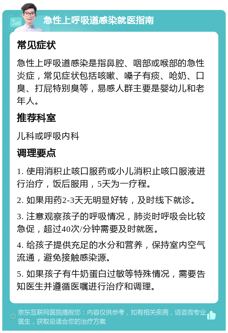 急性上呼吸道感染就医指南 常见症状 急性上呼吸道感染是指鼻腔、咽部或喉部的急性炎症，常见症状包括咳嗽、嗓子有痰、呛奶、口臭、打屁特别臭等，易感人群主要是婴幼儿和老年人。 推荐科室 儿科或呼吸内科 调理要点 1. 使用消积止咳口服药或小儿消积止咳口服液进行治疗，饭后服用，5天为一疗程。 2. 如果用药2-3天无明显好转，及时线下就诊。 3. 注意观察孩子的呼吸情况，肺炎时呼吸会比较急促，超过40次/分钟需要及时就医。 4. 给孩子提供充足的水分和营养，保持室内空气流通，避免接触感染源。 5. 如果孩子有牛奶蛋白过敏等特殊情况，需要告知医生并遵循医嘱进行治疗和调理。