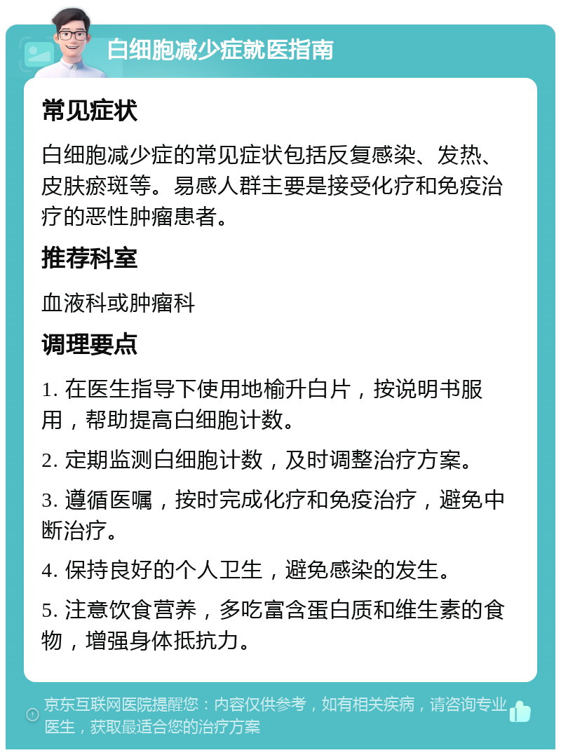 白细胞减少症就医指南 常见症状 白细胞减少症的常见症状包括反复感染、发热、皮肤瘀斑等。易感人群主要是接受化疗和免疫治疗的恶性肿瘤患者。 推荐科室 血液科或肿瘤科 调理要点 1. 在医生指导下使用地榆升白片，按说明书服用，帮助提高白细胞计数。 2. 定期监测白细胞计数，及时调整治疗方案。 3. 遵循医嘱，按时完成化疗和免疫治疗，避免中断治疗。 4. 保持良好的个人卫生，避免感染的发生。 5. 注意饮食营养，多吃富含蛋白质和维生素的食物，增强身体抵抗力。