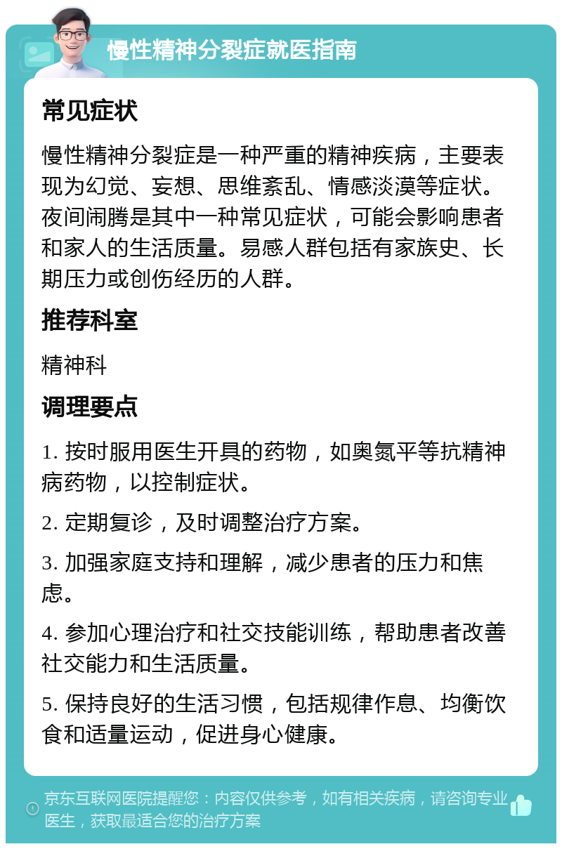 慢性精神分裂症就医指南 常见症状 慢性精神分裂症是一种严重的精神疾病，主要表现为幻觉、妄想、思维紊乱、情感淡漠等症状。夜间闹腾是其中一种常见症状，可能会影响患者和家人的生活质量。易感人群包括有家族史、长期压力或创伤经历的人群。 推荐科室 精神科 调理要点 1. 按时服用医生开具的药物，如奥氮平等抗精神病药物，以控制症状。 2. 定期复诊，及时调整治疗方案。 3. 加强家庭支持和理解，减少患者的压力和焦虑。 4. 参加心理治疗和社交技能训练，帮助患者改善社交能力和生活质量。 5. 保持良好的生活习惯，包括规律作息、均衡饮食和适量运动，促进身心健康。