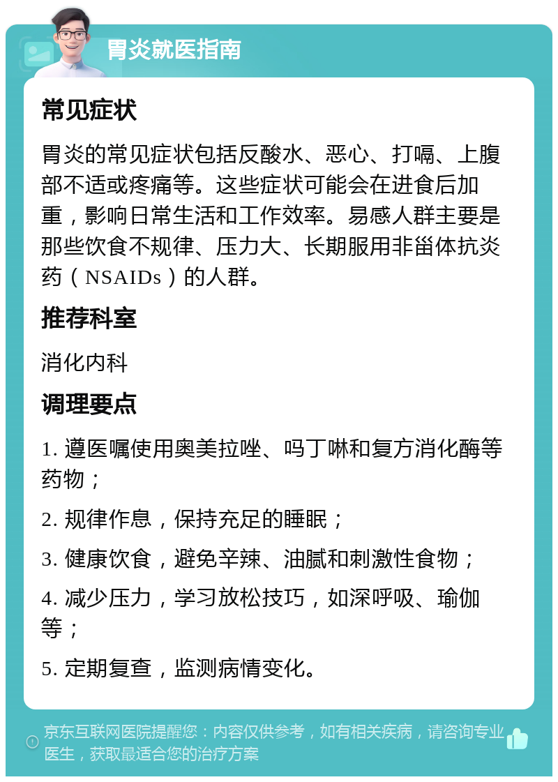 胃炎就医指南 常见症状 胃炎的常见症状包括反酸水、恶心、打嗝、上腹部不适或疼痛等。这些症状可能会在进食后加重，影响日常生活和工作效率。易感人群主要是那些饮食不规律、压力大、长期服用非甾体抗炎药（NSAIDs）的人群。 推荐科室 消化内科 调理要点 1. 遵医嘱使用奥美拉唑、吗丁啉和复方消化酶等药物； 2. 规律作息，保持充足的睡眠； 3. 健康饮食，避免辛辣、油腻和刺激性食物； 4. 减少压力，学习放松技巧，如深呼吸、瑜伽等； 5. 定期复查，监测病情变化。