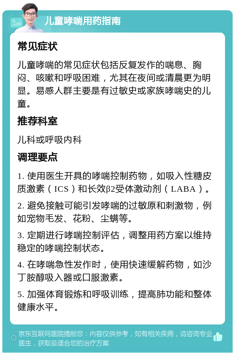 儿童哮喘用药指南 常见症状 儿童哮喘的常见症状包括反复发作的喘息、胸闷、咳嗽和呼吸困难，尤其在夜间或清晨更为明显。易感人群主要是有过敏史或家族哮喘史的儿童。 推荐科室 儿科或呼吸内科 调理要点 1. 使用医生开具的哮喘控制药物，如吸入性糖皮质激素（ICS）和长效β2受体激动剂（LABA）。 2. 避免接触可能引发哮喘的过敏原和刺激物，例如宠物毛发、花粉、尘螨等。 3. 定期进行哮喘控制评估，调整用药方案以维持稳定的哮喘控制状态。 4. 在哮喘急性发作时，使用快速缓解药物，如沙丁胺醇吸入器或口服激素。 5. 加强体育锻炼和呼吸训练，提高肺功能和整体健康水平。