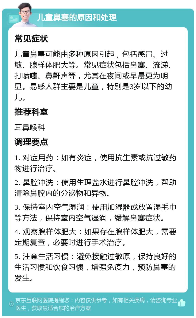 儿童鼻塞的原因和处理 常见症状 儿童鼻塞可能由多种原因引起，包括感冒、过敏、腺样体肥大等。常见症状包括鼻塞、流涕、打喷嚏、鼻鼾声等，尤其在夜间或早晨更为明显。易感人群主要是儿童，特别是3岁以下的幼儿。 推荐科室 耳鼻喉科 调理要点 1. 对症用药：如有炎症，使用抗生素或抗过敏药物进行治疗。 2. 鼻腔冲洗：使用生理盐水进行鼻腔冲洗，帮助清除鼻腔内的分泌物和异物。 3. 保持室内空气湿润：使用加湿器或放置湿毛巾等方法，保持室内空气湿润，缓解鼻塞症状。 4. 观察腺样体肥大：如果存在腺样体肥大，需要定期复查，必要时进行手术治疗。 5. 注意生活习惯：避免接触过敏原，保持良好的生活习惯和饮食习惯，增强免疫力，预防鼻塞的发生。