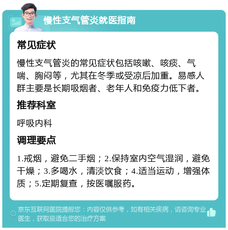 慢性支气管炎就医指南 常见症状 慢性支气管炎的常见症状包括咳嗽、咳痰、气喘、胸闷等，尤其在冬季或受凉后加重。易感人群主要是长期吸烟者、老年人和免疫力低下者。 推荐科室 呼吸内科 调理要点 1.戒烟，避免二手烟；2.保持室内空气湿润，避免干燥；3.多喝水，清淡饮食；4.适当运动，增强体质；5.定期复查，按医嘱服药。