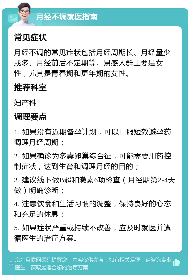 月经不调就医指南 常见症状 月经不调的常见症状包括月经周期长、月经量少或多、月经前后不定期等。易感人群主要是女性，尤其是青春期和更年期的女性。 推荐科室 妇产科 调理要点 1. 如果没有近期备孕计划，可以口服短效避孕药调理月经周期； 2. 如果确诊为多囊卵巢综合征，可能需要用药控制症状，达到生育和调理月经的目的； 3. 建议线下做B超和激素6项检查（月经期第2-4天做）明确诊断； 4. 注意饮食和生活习惯的调整，保持良好的心态和充足的休息； 5. 如果症状严重或持续不改善，应及时就医并遵循医生的治疗方案。