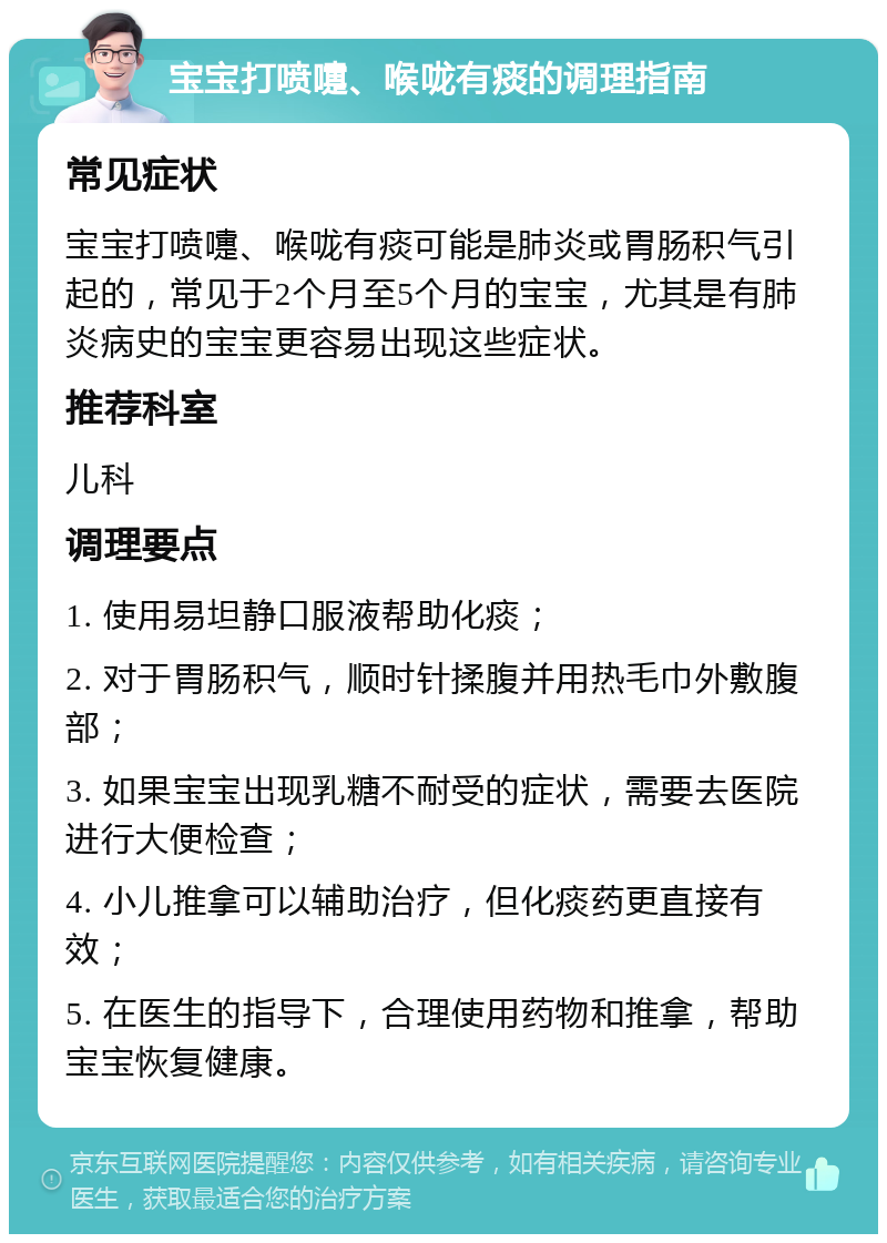 宝宝打喷嚏、喉咙有痰的调理指南 常见症状 宝宝打喷嚏、喉咙有痰可能是肺炎或胃肠积气引起的，常见于2个月至5个月的宝宝，尤其是有肺炎病史的宝宝更容易出现这些症状。 推荐科室 儿科 调理要点 1. 使用易坦静口服液帮助化痰； 2. 对于胃肠积气，顺时针揉腹并用热毛巾外敷腹部； 3. 如果宝宝出现乳糖不耐受的症状，需要去医院进行大便检查； 4. 小儿推拿可以辅助治疗，但化痰药更直接有效； 5. 在医生的指导下，合理使用药物和推拿，帮助宝宝恢复健康。