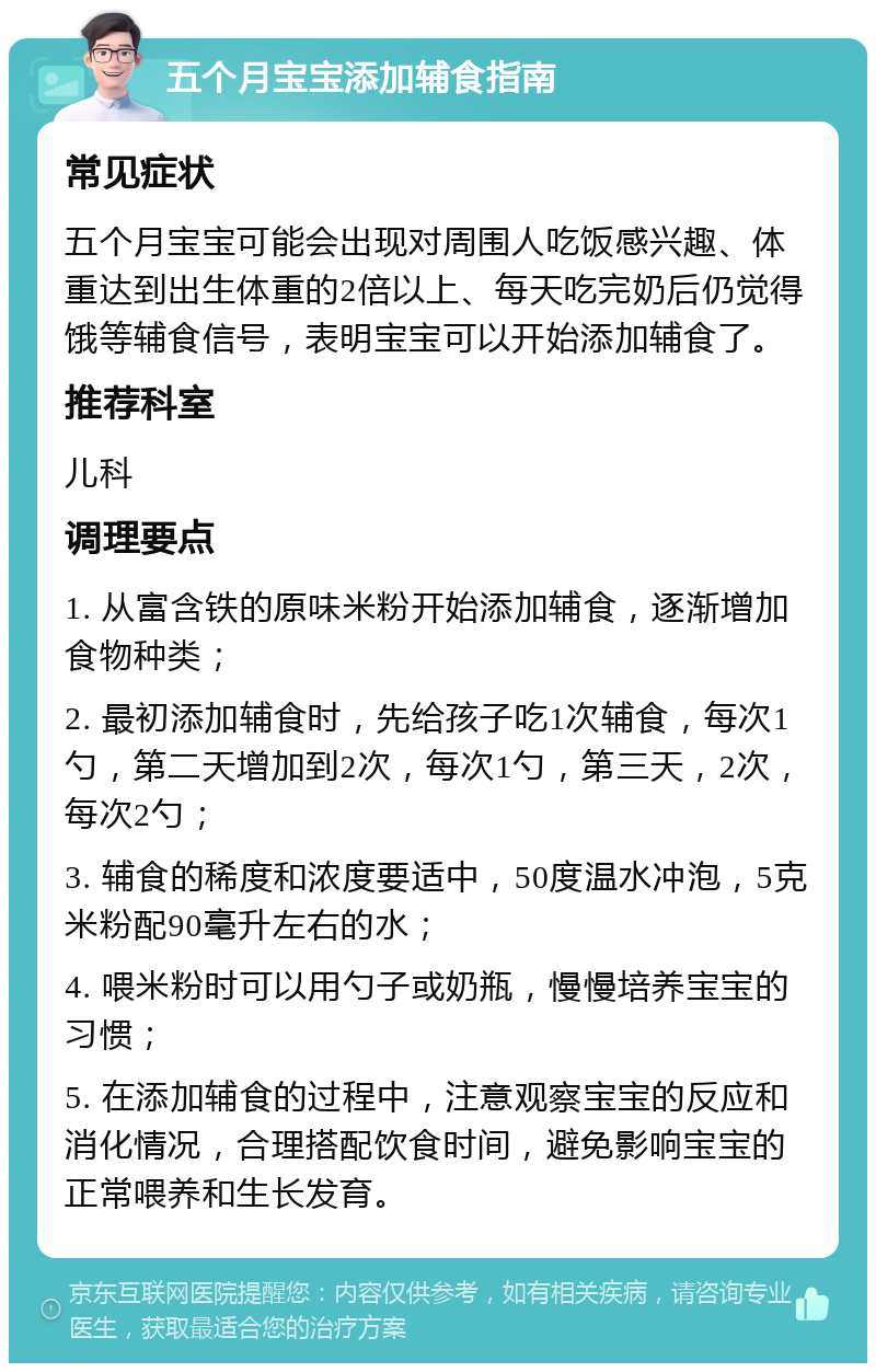 五个月宝宝添加辅食指南 常见症状 五个月宝宝可能会出现对周围人吃饭感兴趣、体重达到出生体重的2倍以上、每天吃完奶后仍觉得饿等辅食信号，表明宝宝可以开始添加辅食了。 推荐科室 儿科 调理要点 1. 从富含铁的原味米粉开始添加辅食，逐渐增加食物种类； 2. 最初添加辅食时，先给孩子吃1次辅食，每次1勺，第二天增加到2次，每次1勺，第三天，2次，每次2勺； 3. 辅食的稀度和浓度要适中，50度温水冲泡，5克米粉配90毫升左右的水； 4. 喂米粉时可以用勺子或奶瓶，慢慢培养宝宝的习惯； 5. 在添加辅食的过程中，注意观察宝宝的反应和消化情况，合理搭配饮食时间，避免影响宝宝的正常喂养和生长发育。