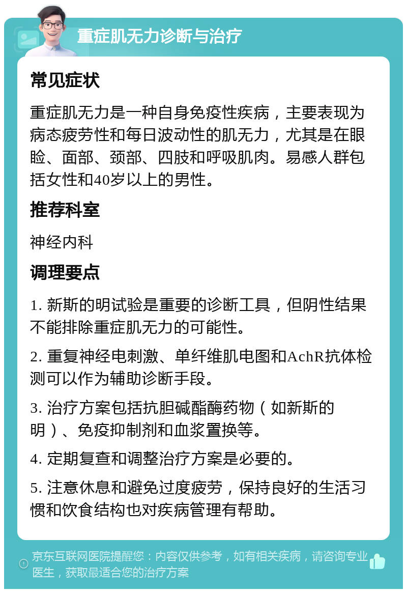 重症肌无力诊断与治疗 常见症状 重症肌无力是一种自身免疫性疾病，主要表现为病态疲劳性和每日波动性的肌无力，尤其是在眼睑、面部、颈部、四肢和呼吸肌肉。易感人群包括女性和40岁以上的男性。 推荐科室 神经内科 调理要点 1. 新斯的明试验是重要的诊断工具，但阴性结果不能排除重症肌无力的可能性。 2. 重复神经电刺激、单纤维肌电图和AchR抗体检测可以作为辅助诊断手段。 3. 治疗方案包括抗胆碱酯酶药物（如新斯的明）、免疫抑制剂和血浆置换等。 4. 定期复查和调整治疗方案是必要的。 5. 注意休息和避免过度疲劳，保持良好的生活习惯和饮食结构也对疾病管理有帮助。