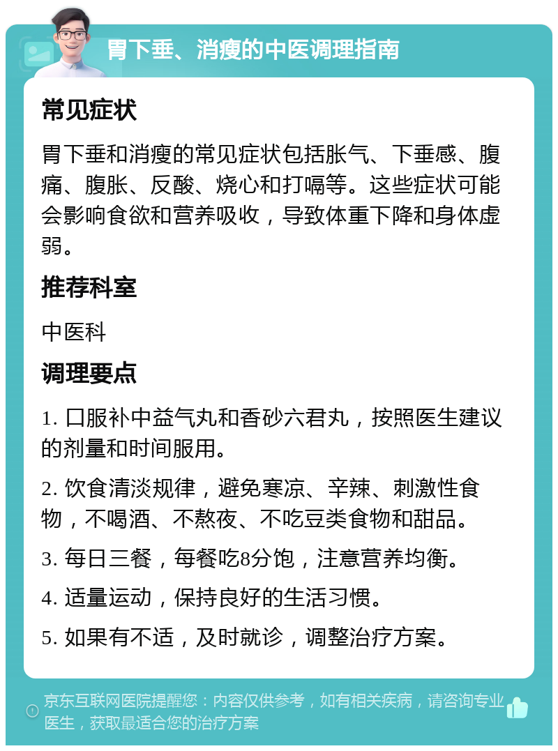 胃下垂、消瘦的中医调理指南 常见症状 胃下垂和消瘦的常见症状包括胀气、下垂感、腹痛、腹胀、反酸、烧心和打嗝等。这些症状可能会影响食欲和营养吸收，导致体重下降和身体虚弱。 推荐科室 中医科 调理要点 1. 口服补中益气丸和香砂六君丸，按照医生建议的剂量和时间服用。 2. 饮食清淡规律，避免寒凉、辛辣、刺激性食物，不喝酒、不熬夜、不吃豆类食物和甜品。 3. 每日三餐，每餐吃8分饱，注意营养均衡。 4. 适量运动，保持良好的生活习惯。 5. 如果有不适，及时就诊，调整治疗方案。