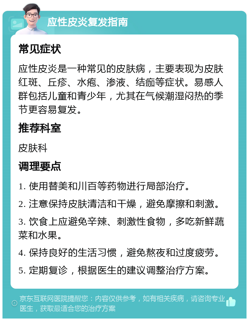 应性皮炎复发指南 常见症状 应性皮炎是一种常见的皮肤病，主要表现为皮肤红斑、丘疹、水疱、渗液、结痂等症状。易感人群包括儿童和青少年，尤其在气候潮湿闷热的季节更容易复发。 推荐科室 皮肤科 调理要点 1. 使用替美和川百等药物进行局部治疗。 2. 注意保持皮肤清洁和干燥，避免摩擦和刺激。 3. 饮食上应避免辛辣、刺激性食物，多吃新鲜蔬菜和水果。 4. 保持良好的生活习惯，避免熬夜和过度疲劳。 5. 定期复诊，根据医生的建议调整治疗方案。