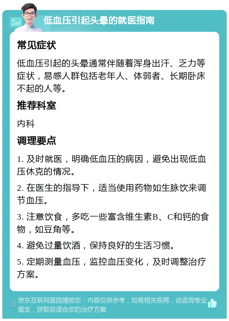 低血压引起头晕的就医指南 常见症状 低血压引起的头晕通常伴随着浑身出汗、乏力等症状，易感人群包括老年人、体弱者、长期卧床不起的人等。 推荐科室 内科 调理要点 1. 及时就医，明确低血压的病因，避免出现低血压休克的情况。 2. 在医生的指导下，适当使用药物如生脉饮来调节血压。 3. 注意饮食，多吃一些富含维生素B、C和钙的食物，如豆角等。 4. 避免过量饮酒，保持良好的生活习惯。 5. 定期测量血压，监控血压变化，及时调整治疗方案。