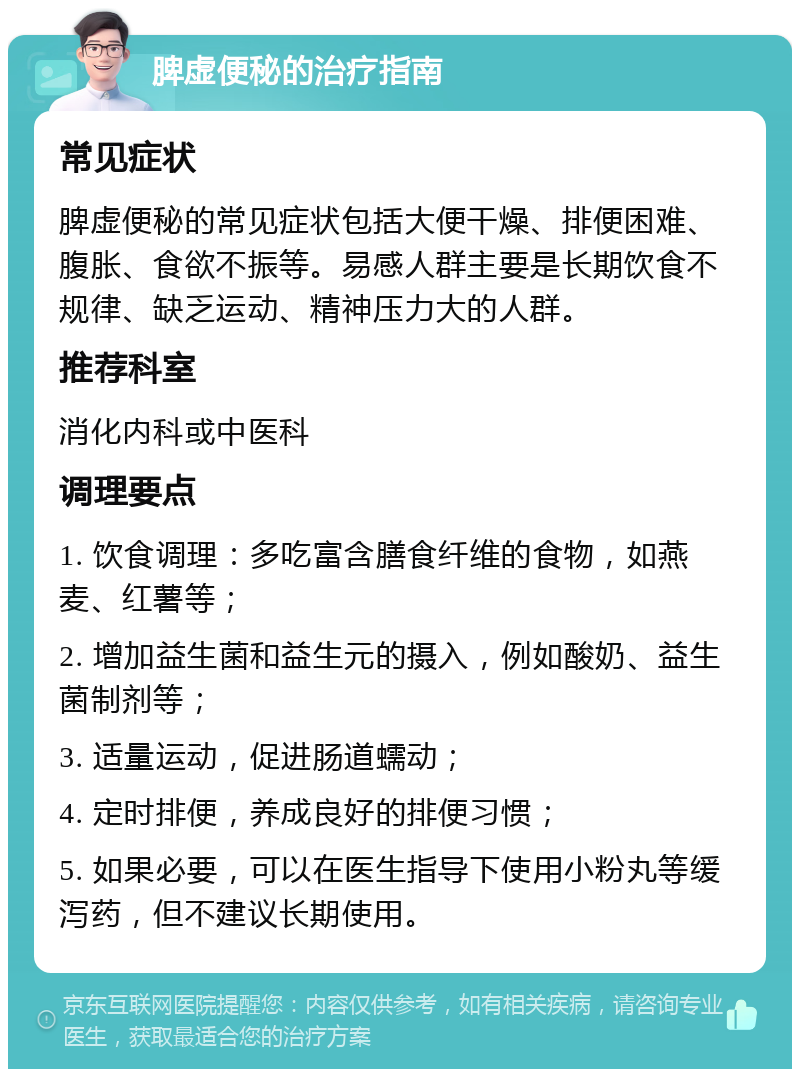 脾虚便秘的治疗指南 常见症状 脾虚便秘的常见症状包括大便干燥、排便困难、腹胀、食欲不振等。易感人群主要是长期饮食不规律、缺乏运动、精神压力大的人群。 推荐科室 消化内科或中医科 调理要点 1. 饮食调理：多吃富含膳食纤维的食物，如燕麦、红薯等； 2. 增加益生菌和益生元的摄入，例如酸奶、益生菌制剂等； 3. 适量运动，促进肠道蠕动； 4. 定时排便，养成良好的排便习惯； 5. 如果必要，可以在医生指导下使用小粉丸等缓泻药，但不建议长期使用。