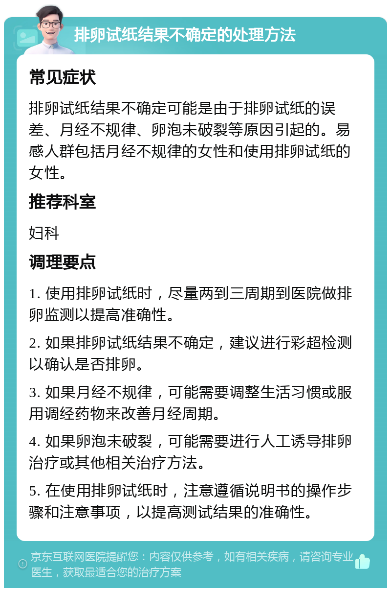 排卵试纸结果不确定的处理方法 常见症状 排卵试纸结果不确定可能是由于排卵试纸的误差、月经不规律、卵泡未破裂等原因引起的。易感人群包括月经不规律的女性和使用排卵试纸的女性。 推荐科室 妇科 调理要点 1. 使用排卵试纸时，尽量两到三周期到医院做排卵监测以提高准确性。 2. 如果排卵试纸结果不确定，建议进行彩超检测以确认是否排卵。 3. 如果月经不规律，可能需要调整生活习惯或服用调经药物来改善月经周期。 4. 如果卵泡未破裂，可能需要进行人工诱导排卵治疗或其他相关治疗方法。 5. 在使用排卵试纸时，注意遵循说明书的操作步骤和注意事项，以提高测试结果的准确性。