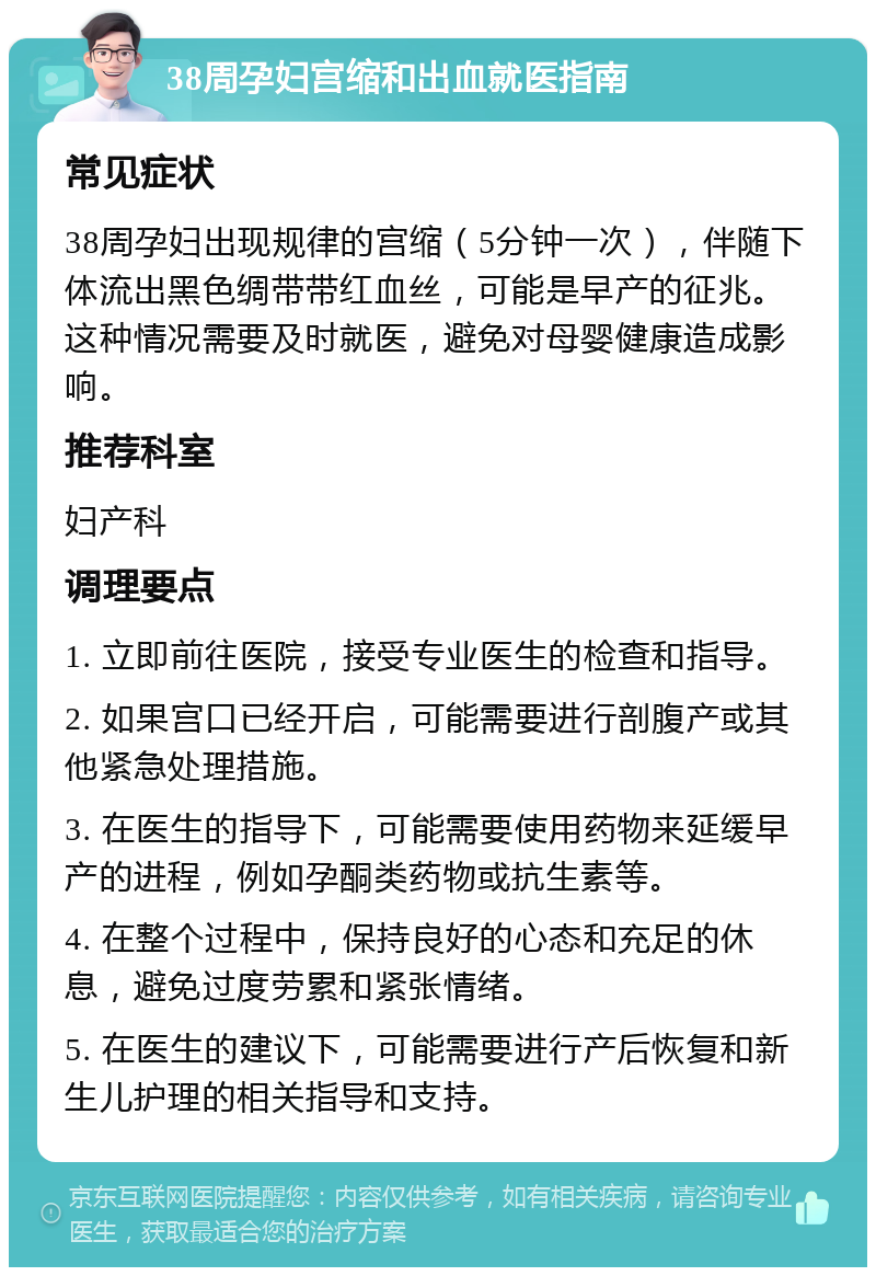 38周孕妇宫缩和出血就医指南 常见症状 38周孕妇出现规律的宫缩（5分钟一次），伴随下体流出黑色绸带带红血丝，可能是早产的征兆。这种情况需要及时就医，避免对母婴健康造成影响。 推荐科室 妇产科 调理要点 1. 立即前往医院，接受专业医生的检查和指导。 2. 如果宫口已经开启，可能需要进行剖腹产或其他紧急处理措施。 3. 在医生的指导下，可能需要使用药物来延缓早产的进程，例如孕酮类药物或抗生素等。 4. 在整个过程中，保持良好的心态和充足的休息，避免过度劳累和紧张情绪。 5. 在医生的建议下，可能需要进行产后恢复和新生儿护理的相关指导和支持。