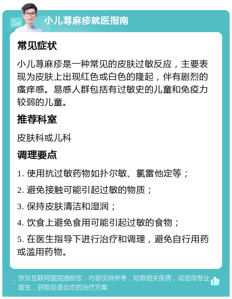 小儿荨麻疹就医指南 常见症状 小儿荨麻疹是一种常见的皮肤过敏反应，主要表现为皮肤上出现红色或白色的隆起，伴有剧烈的瘙痒感。易感人群包括有过敏史的儿童和免疫力较弱的儿童。 推荐科室 皮肤科或儿科 调理要点 1. 使用抗过敏药物如扑尔敏、氯雷他定等； 2. 避免接触可能引起过敏的物质； 3. 保持皮肤清洁和湿润； 4. 饮食上避免食用可能引起过敏的食物； 5. 在医生指导下进行治疗和调理，避免自行用药或滥用药物。