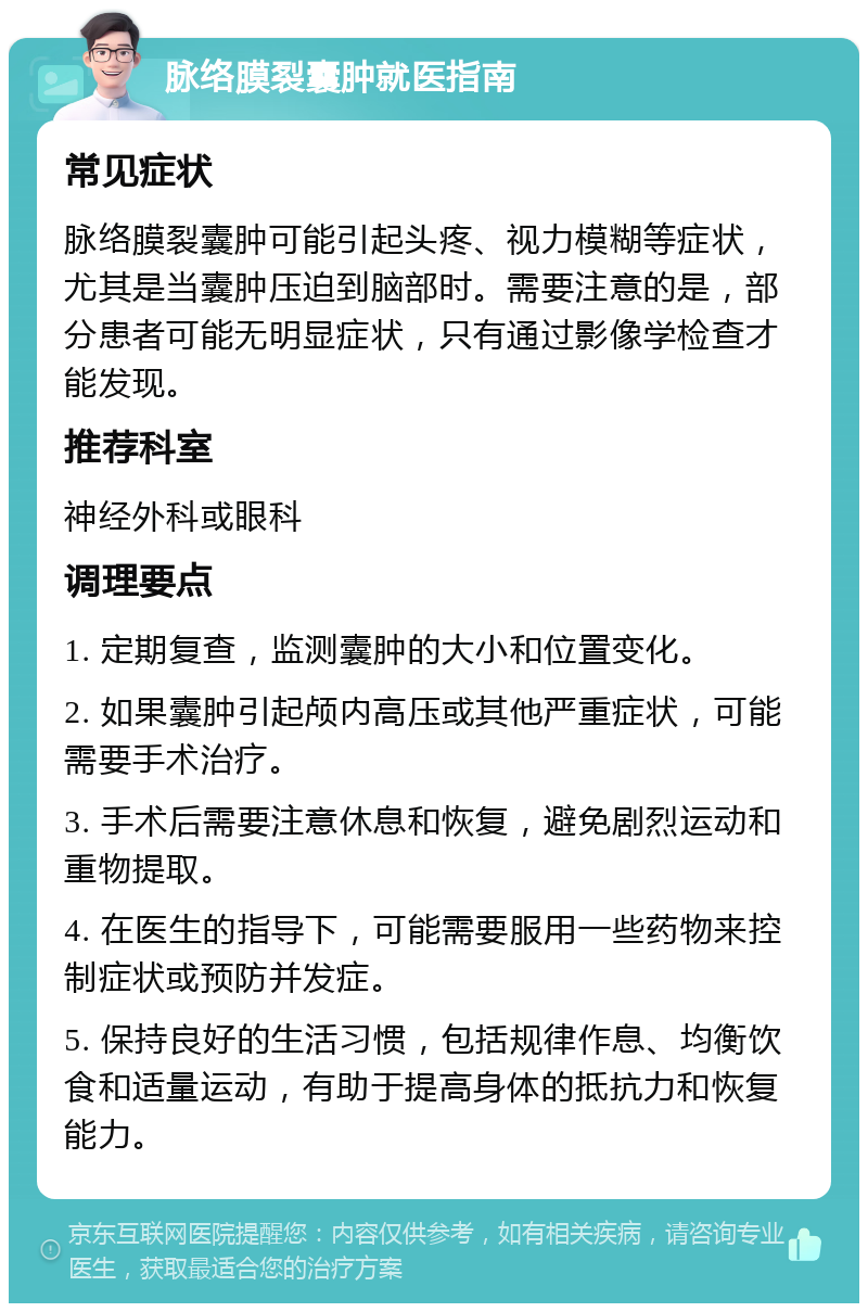 脉络膜裂囊肿就医指南 常见症状 脉络膜裂囊肿可能引起头疼、视力模糊等症状，尤其是当囊肿压迫到脑部时。需要注意的是，部分患者可能无明显症状，只有通过影像学检查才能发现。 推荐科室 神经外科或眼科 调理要点 1. 定期复查，监测囊肿的大小和位置变化。 2. 如果囊肿引起颅内高压或其他严重症状，可能需要手术治疗。 3. 手术后需要注意休息和恢复，避免剧烈运动和重物提取。 4. 在医生的指导下，可能需要服用一些药物来控制症状或预防并发症。 5. 保持良好的生活习惯，包括规律作息、均衡饮食和适量运动，有助于提高身体的抵抗力和恢复能力。