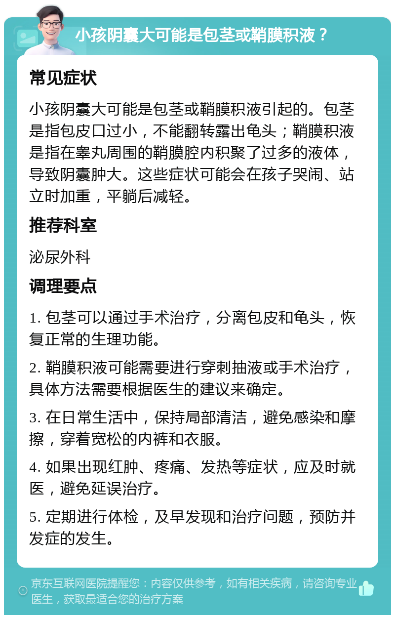 小孩阴囊大可能是包茎或鞘膜积液？ 常见症状 小孩阴囊大可能是包茎或鞘膜积液引起的。包茎是指包皮口过小，不能翻转露出龟头；鞘膜积液是指在睾丸周围的鞘膜腔内积聚了过多的液体，导致阴囊肿大。这些症状可能会在孩子哭闹、站立时加重，平躺后减轻。 推荐科室 泌尿外科 调理要点 1. 包茎可以通过手术治疗，分离包皮和龟头，恢复正常的生理功能。 2. 鞘膜积液可能需要进行穿刺抽液或手术治疗，具体方法需要根据医生的建议来确定。 3. 在日常生活中，保持局部清洁，避免感染和摩擦，穿着宽松的内裤和衣服。 4. 如果出现红肿、疼痛、发热等症状，应及时就医，避免延误治疗。 5. 定期进行体检，及早发现和治疗问题，预防并发症的发生。