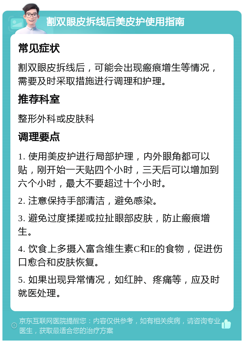 割双眼皮拆线后美皮护使用指南 常见症状 割双眼皮拆线后，可能会出现瘢痕增生等情况，需要及时采取措施进行调理和护理。 推荐科室 整形外科或皮肤科 调理要点 1. 使用美皮护进行局部护理，内外眼角都可以贴，刚开始一天贴四个小时，三天后可以增加到六个小时，最大不要超过十个小时。 2. 注意保持手部清洁，避免感染。 3. 避免过度揉搓或拉扯眼部皮肤，防止瘢痕增生。 4. 饮食上多摄入富含维生素C和E的食物，促进伤口愈合和皮肤恢复。 5. 如果出现异常情况，如红肿、疼痛等，应及时就医处理。